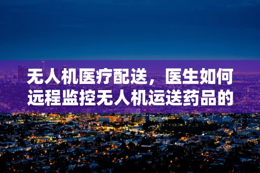 无人机医疗配送，医生如何远程监控无人机运送药品的最后一公里？