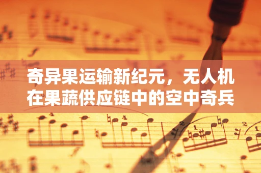 奇异果运输新纪元，无人机在果蔬供应链中的空中奇兵角色？