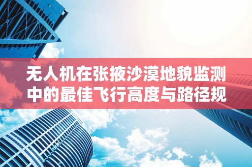 无人机在张掖沙漠地貌监测中的最佳飞行高度与路径规划？