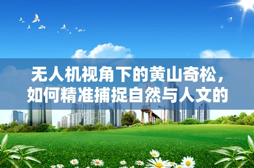 无人机视角下的黄山奇松，如何精准捕捉自然与人文的完美融合？