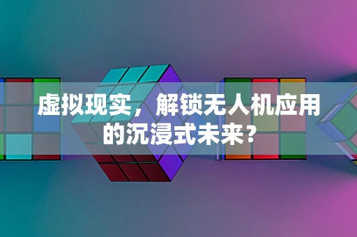 虚拟现实，解锁无人机应用的沉浸式未来？