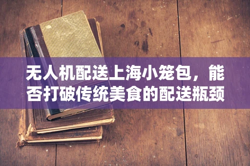 无人机配送上海小笼包，能否打破传统美食的配送瓶颈？