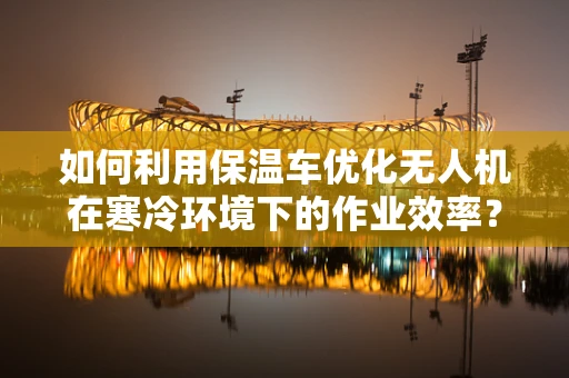 如何利用保温车优化无人机在寒冷环境下的作业效率？