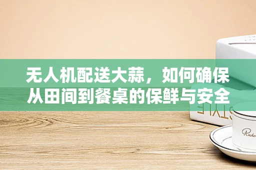 无人机配送大蒜，如何确保从田间到餐桌的保鲜与安全？