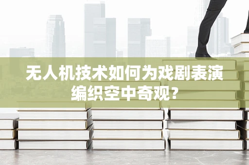 无人机技术如何为戏剧表演编织空中奇观？