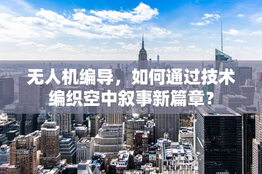 无人机编导，如何通过技术编织空中叙事新篇章？