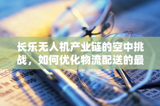 长乐无人机产业链的空中挑战，如何优化物流配送的最后一公里？