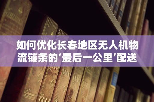 如何优化长春地区无人机物流链条的‘最后一公里’配送？