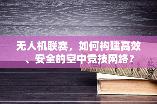 无人机联赛，如何构建高效、安全的空中竞技网络？