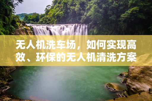 无人机洗车场，如何实现高效、环保的无人机清洗方案？