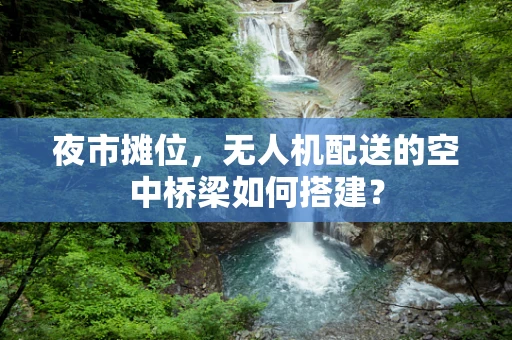 夜市摊位，无人机配送的空中桥梁如何搭建？