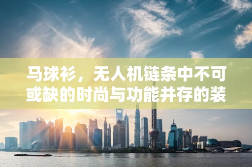 马球衫，无人机链条中不可或缺的时尚与功能并存的装备？