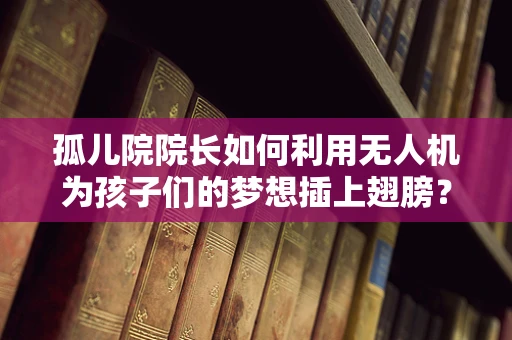 孤儿院院长如何利用无人机为孩子们的梦想插上翅膀？