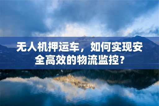 无人机押运车，如何实现安全高效的物流监控？