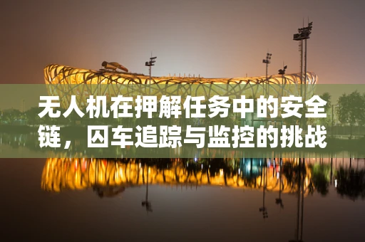 无人机在押解任务中的安全链，囚车追踪与监控的挑战与解决方案