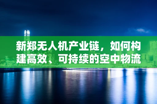新郑无人机产业链，如何构建高效、可持续的空中物流网络？