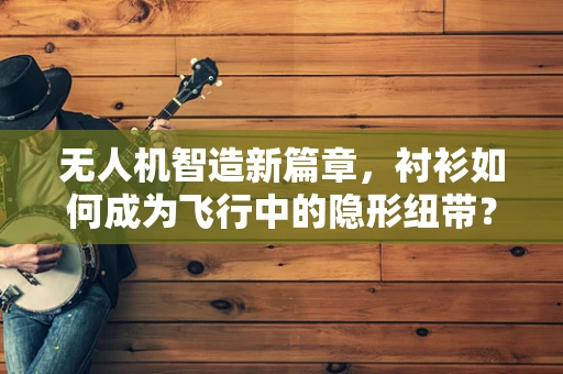 无人机智造新篇章，衬衫如何成为飞行中的隐形纽带？