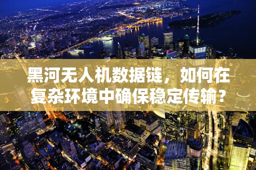 黑河无人机数据链，如何在复杂环境中确保稳定传输？