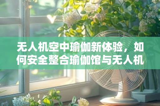 无人机空中瑜伽新体验，如何安全整合瑜伽馆与无人机技术？