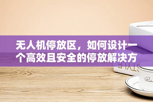 无人机停放区，如何设计一个高效且安全的停放解决方案？