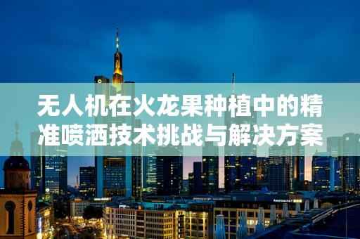 无人机在火龙果种植中的精准喷洒技术挑战与解决方案