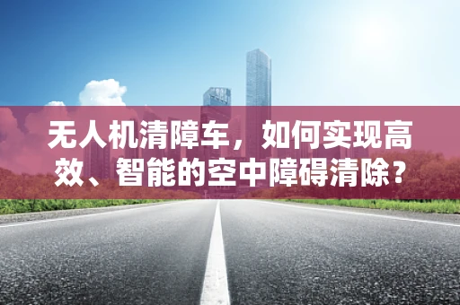 无人机清障车，如何实现高效、智能的空中障碍清除？