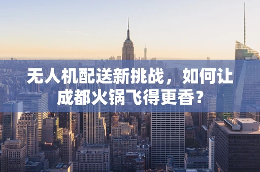 无人机配送新挑战，如何让成都火锅飞得更香？