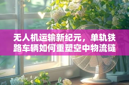无人机运输新纪元，单轨铁路车辆如何重塑空中物流链？