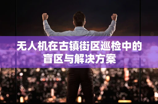 无人机在古镇街区巡检中的盲区与解决方案