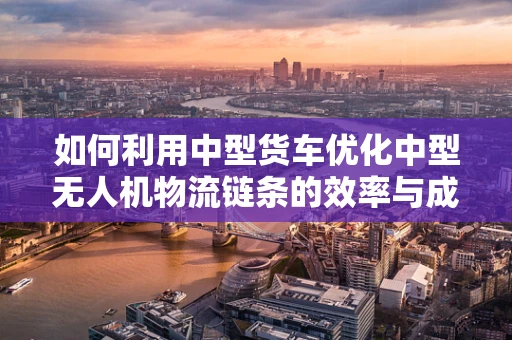 如何利用中型货车优化中型无人机物流链条的效率与成本？