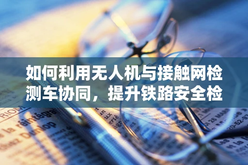 如何利用无人机与接触网检测车协同，提升铁路安全检测效率？