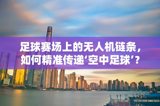 足球赛场上的无人机链条，如何精准传递‘空中足球’？