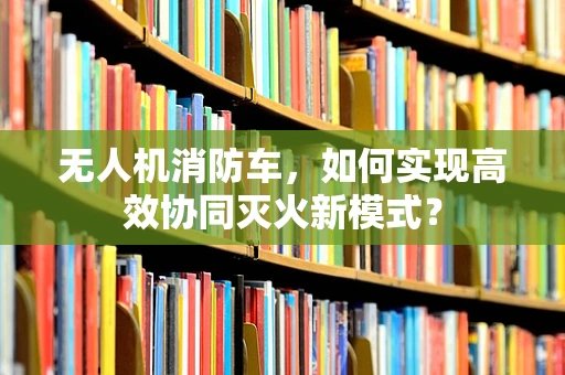 无人机消防车，如何实现高效协同灭火新模式？