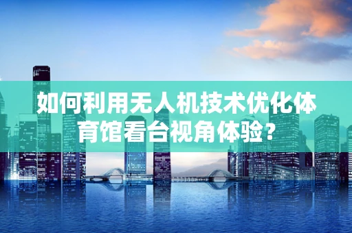 如何利用无人机技术优化体育馆看台视角体验？