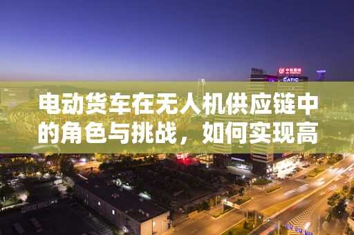 电动货车在无人机供应链中的角色与挑战，如何实现高效、绿色的物流解决方案？