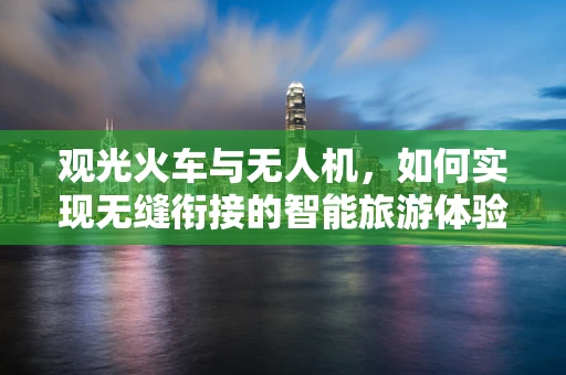 观光火车与无人机，如何实现无缝衔接的智能旅游体验？