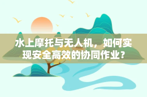 水上摩托与无人机，如何实现安全高效的协同作业？