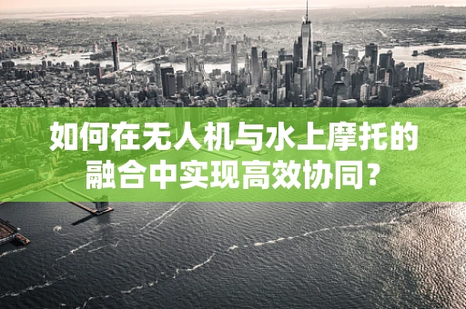 如何在无人机与水上摩托的融合中实现高效协同？