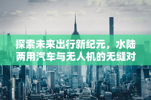 探索未来出行新纪元，水陆两用汽车与无人机的无缝对接挑战