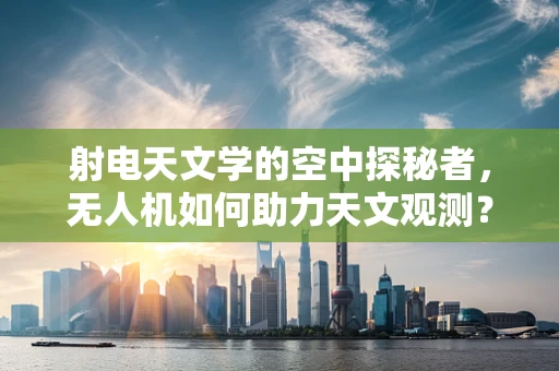 射电天文学的空中探秘者，无人机如何助力天文观测？