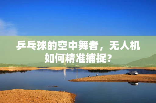 乒乓球的空中舞者，无人机如何精准捕捉？