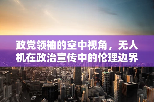 政党领袖的空中视角，无人机在政治宣传中的伦理边界