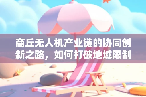 商丘无人机产业链的协同创新之路，如何打破地域限制，实现高效整合？