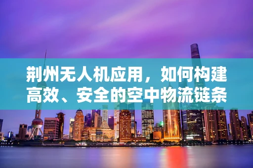 荆州无人机应用，如何构建高效、安全的空中物流链条？