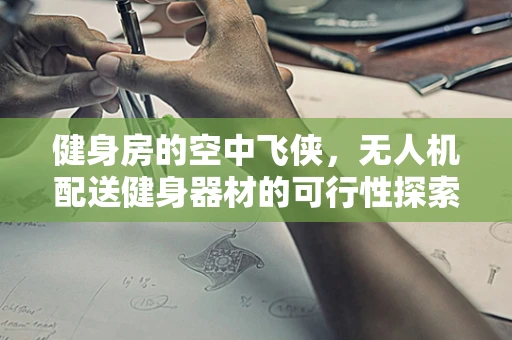 健身房的空中飞侠，无人机配送健身器材的可行性探索？