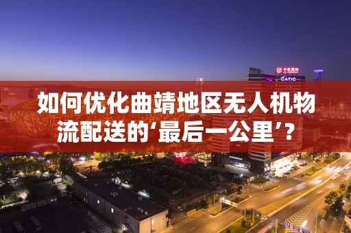 如何优化曲靖地区无人机物流配送的‘最后一公里’？