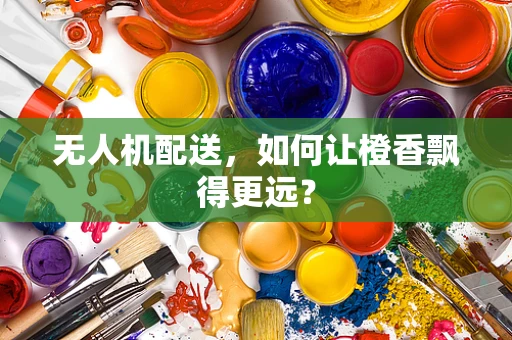 无人机配送，如何让橙香飘得更远？