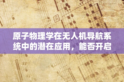 原子物理学在无人机导航系统中的潜在应用，能否开启新纪元？