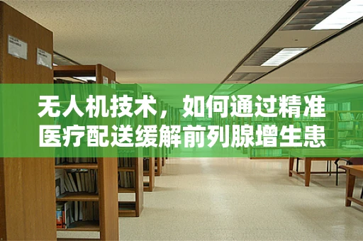 无人机技术，如何通过精准医疗配送缓解前列腺增生患者的困境？