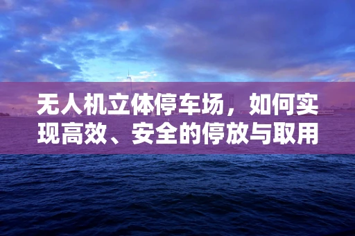 无人机立体停车场，如何实现高效、安全的停放与取用？